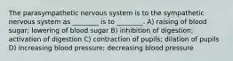 The parasympathetic nervous system is to the sympathetic nervous system as ________ is to ________. A) raising of blood sugar; lowering of blood sugar B) inhibition of digestion; activation of digestion C) contraction of pupils; dilation of pupils D) increasing blood pressure; decreasing blood pressure