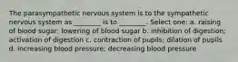 The parasympathetic nervous system is to the sympathetic nervous system as ________ is to ________. Select one: a. raising of blood sugar; lowering of blood sugar b. inhibition of digestion; activation of digestion c. contraction of pupils; dilation of pupils d. increasing blood pressure; decreasing blood pressure