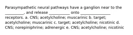 Parasympathetic neural pathways have a ganglion near to the __________, and release ___________ onto ________________ receptors. a. CNS; acetylcholine; muscarinic b. target; acetylcholine; muscarinic c. target; acetylcholine; nicotinic d. CNS; norepiniphrine; adrenergic e. CNS; acetylcholine; nicotinic