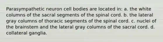 Parasympathetic neuron cell bodies are located in: a. the white columns of the sacral segments of the spinal cord. b. the lateral gray columns of thoracic segments of the spinal cord. c. nuclei of the brainstem and the lateral gray columns of the sacral cord. d. collateral ganglia.