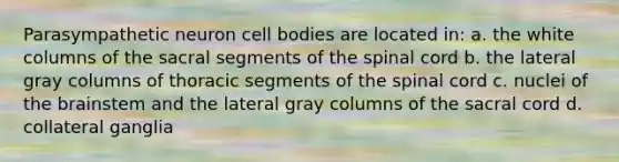 Parasympathetic neuron cell bodies are located in: a. the white columns of the sacral segments of the spinal cord b. the lateral gray columns of thoracic segments of the spinal cord c. nuclei of the brainstem and the lateral gray columns of the sacral cord d. collateral ganglia