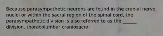 Because parasympathetic neurons are found in the cranial nerve nuclei or within the sacral region of the spinal cord, the parasympathetic division is also referred to as the ______ division. thoracolumbar craniosacral