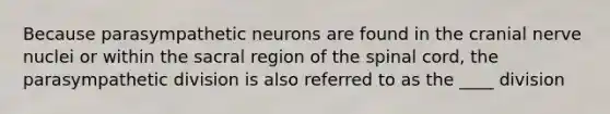 Because parasympathetic neurons are found in the cranial nerve nuclei or within the sacral region of the spinal cord, the parasympathetic division is also referred to as the ____ division