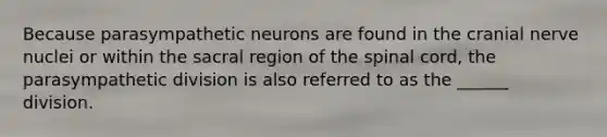 Because parasympathetic neurons are found in the cranial nerve nuclei or within the sacral region of the spinal cord, the parasympathetic division is also referred to as the ______ division.