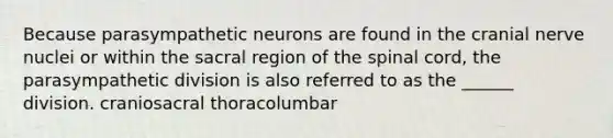 Because parasympathetic neurons are found in the cranial nerve nuclei or within the sacral region of the spinal cord, the parasympathetic division is also referred to as the ______ division. craniosacral thoracolumbar