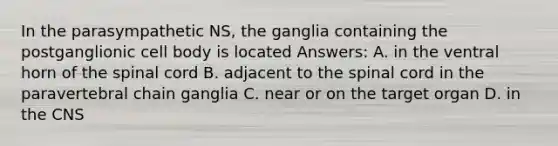 In the parasympathetic NS, the ganglia containing the postganglionic cell body is located Answers: A. in the ventral horn of the spinal cord B. adjacent to the spinal cord in the paravertebral chain ganglia C. near or on the target organ D. in the CNS