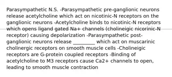 Parasympathetic N.S. -Parasympathetic pre-ganglionic neurons release acetylcholine which act on nicotinic-N receptors on the ganglionic neurons -Acetylcholine binds to nicotinic-N receptors which opens ligand gated Na+ channels (cholineigic nicorinic-N receptor) causing depolarization -Parasympathetic post-ganglionic neurons release _________ which act on muscarinic cholinergic receptors on smooth muscle cells -Cholineigic receptors are G-protein coupled receptors -Binding of acetylcholine to M3 receptors cause Ca2+ channels to open, leading to smooth muscle contraction