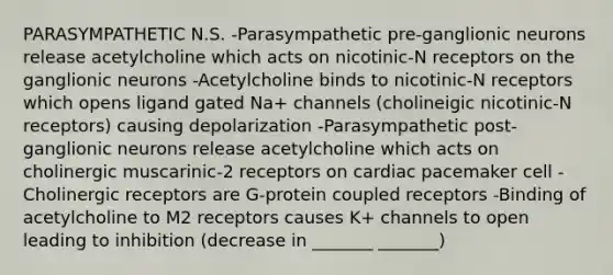 PARASYMPATHETIC N.S. -Parasympathetic pre-ganglionic neurons release acetylcholine which acts on nicotinic-N receptors on the ganglionic neurons -Acetylcholine binds to nicotinic-N receptors which opens ligand gated Na+ channels (cholineigic nicotinic-N receptors) causing depolarization -Parasympathetic post-ganglionic neurons release acetylcholine which acts on cholinergic muscarinic-2 receptors on cardiac pacemaker cell -Cholinergic receptors are G-protein coupled receptors -Binding of acetylcholine to M2 receptors causes K+ channels to open leading to inhibition (decrease in _______ _______)