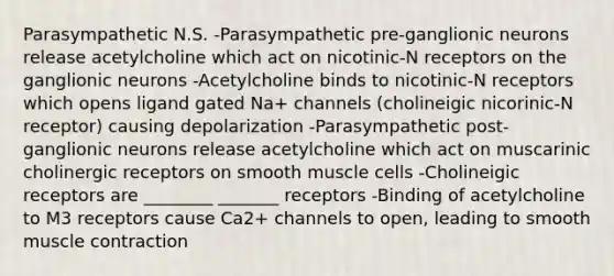 Parasympathetic N.S. -Parasympathetic pre-ganglionic neurons release acetylcholine which act on nicotinic-N receptors on the ganglionic neurons -Acetylcholine binds to nicotinic-N receptors which opens ligand gated Na+ channels (cholineigic nicorinic-N receptor) causing depolarization -Parasympathetic post-ganglionic neurons release acetylcholine which act on muscarinic cholinergic receptors on smooth muscle cells -Cholineigic receptors are ________ _______ receptors -Binding of acetylcholine to M3 receptors cause Ca2+ channels to open, leading to smooth <a href='https://www.questionai.com/knowledge/k0LBwLeEer-muscle-contraction' class='anchor-knowledge'>muscle contraction</a>