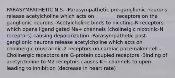 PARASYMPATHETIC N.S. -Parasympathetic pre-ganglionic neurons release acetylcholine which acts on ________ receptors on the ganglionic neurons -Acetylcholine binds to nicotinic-N receptors which opens ligand gated Na+ channels (cholineigic nicotinic-N receptors) causing depolarization -Parasympathetic post-ganglionic neurons release acetylcholine which acts on cholinergic muscarinic-2 receptors on cardiac pacemaker cell -Cholinergic receptors are G-protein coupled receptors -Binding of acetylcholine to M2 receptors causes K+ channels to open leading to inhibition (decrease in heart rate)