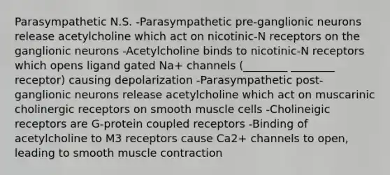 Parasympathetic N.S. -Parasympathetic pre-ganglionic neurons release acetylcholine which act on nicotinic-N receptors on the ganglionic neurons -Acetylcholine binds to nicotinic-N receptors which opens ligand gated Na+ channels (________ ________ receptor) causing depolarization -Parasympathetic post-ganglionic neurons release acetylcholine which act on muscarinic cholinergic receptors on smooth muscle cells -Cholineigic receptors are G-protein coupled receptors -Binding of acetylcholine to M3 receptors cause Ca2+ channels to open, leading to smooth muscle contraction