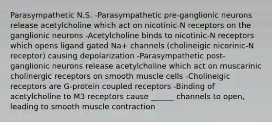 Parasympathetic N.S. -Parasympathetic pre-ganglionic neurons release acetylcholine which act on nicotinic-N receptors on the ganglionic neurons -Acetylcholine binds to nicotinic-N receptors which opens ligand gated Na+ channels (cholineigic nicorinic-N receptor) causing depolarization -Parasympathetic post-ganglionic neurons release acetylcholine which act on muscarinic cholinergic receptors on smooth muscle cells -Cholineigic receptors are G-protein coupled receptors -Binding of acetylcholine to M3 receptors cause ______ channels to open, leading to smooth <a href='https://www.questionai.com/knowledge/k0LBwLeEer-muscle-contraction' class='anchor-knowledge'>muscle contraction</a>