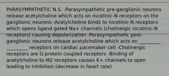 PARASYMPATHETIC N.S. -Parasympathetic pre-ganglionic neurons release acetylcholine which acts on nicotinic-N receptors on the ganglionic neurons -Acetylcholine binds to nicotinic-N receptors which opens ligand gated Na+ channels (cholineigic nicotinic-N receptors) causing depolarization -Parasympathetic post-ganglionic neurons release acetylcholine which acts on _________ _________ receptors on cardiac pacemaker cell -Cholinergic receptors are G-protein coupled receptors -Binding of acetylcholine to M2 receptors causes K+ channels to open leading to inhibition (decrease in heart rate)