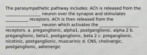 The parasympathetic pathway includes: ACh is released from the _________________ neuron over the synapse and stimulates ___________ receptors. ACh is then released from the _________________ neuron which activates the ___________________ receptors. a. preganglionic, alpha1, postganglionic, alpha 2 b. preganglionic, beta1, postganglionic, beta 2 c. preganglionic, nicotinic, postganglionic, muscarinic d. CNS, cholinergic, postganglionic, adrenergic