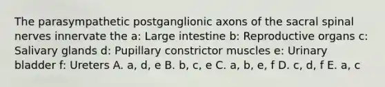 The parasympathetic postganglionic axons of the sacral <a href='https://www.questionai.com/knowledge/kyBL1dWgAx-spinal-nerves' class='anchor-knowledge'>spinal nerves</a> innervate the a: <a href='https://www.questionai.com/knowledge/kGQjby07OK-large-intestine' class='anchor-knowledge'>large intestine</a> b: Reproductive organs c: Salivary glands d: Pupillary constrictor muscles e: <a href='https://www.questionai.com/knowledge/kb9SdfFdD9-urinary-bladder' class='anchor-knowledge'>urinary bladder</a> f: Ureters A. a, d, e B. b, c, e C. a, b, e, f D. c, d, f E. a, c