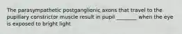 The parasympathetic postganglionic axons that travel to the pupillary constrictor muscle result in pupil ________ when the eye is exposed to bright light