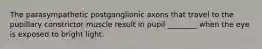 The parasympathetic postganglionic axons that travel to the pupillary constrictor muscle result in pupil ________ when the eye is exposed to bright light.