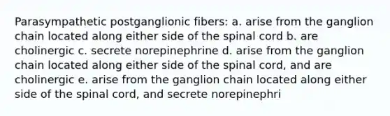 Parasympathetic postganglionic fibers: a. arise from the ganglion chain located along either side of the spinal cord b. are cholinergic c. secrete norepinephrine d. arise from the ganglion chain located along either side of the spinal cord, and are cholinergic e. arise from the ganglion chain located along either side of the spinal cord, and secrete norepinephri