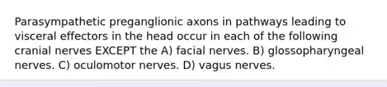 Parasympathetic preganglionic axons in pathways leading to visceral effectors in the head occur in each of the following cranial nerves EXCEPT the A) facial nerves. B) glossopharyngeal nerves. C) oculomotor nerves. D) vagus nerves.