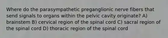 Where do the parasympathetic preganglionic nerve fibers that send signals to organs within the pelvic cavity originate? A) brainstem B) cervical region of the spinal cord C) sacral region of the spinal cord D) thoracic region of the spinal cord