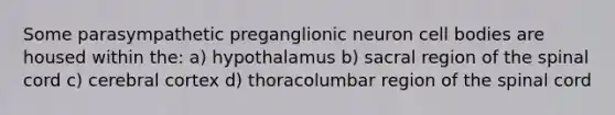 Some parasympathetic preganglionic neuron cell bodies are housed within the: a) hypothalamus b) sacral region of the spinal cord c) cerebral cortex d) thoracolumbar region of the spinal cord