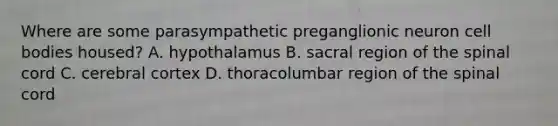 Where are some parasympathetic preganglionic neuron cell bodies housed? A. hypothalamus B. sacral region of the spinal cord C. cerebral cortex D. thoracolumbar region of the spinal cord