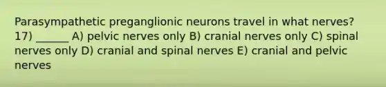 Parasympathetic preganglionic neurons travel in what nerves? 17) ______ A) pelvic nerves only B) <a href='https://www.questionai.com/knowledge/kE0S4sPl98-cranial-nerves' class='anchor-knowledge'>cranial nerves</a> only C) <a href='https://www.questionai.com/knowledge/kyBL1dWgAx-spinal-nerves' class='anchor-knowledge'>spinal nerves</a> only D) cranial and spinal nerves E) cranial and pelvic nerves