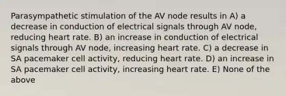 Parasympathetic stimulation of the AV node results in A) a decrease in conduction of electrical signals through AV node, reducing heart rate. B) an increase in conduction of electrical signals through AV node, increasing heart rate. C) a decrease in SA pacemaker cell activity, reducing heart rate. D) an increase in SA pacemaker cell activity, increasing heart rate. E) None of the above