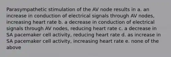 Parasympathetic stimulation of the AV node results in a. an increase in conduction of electrical signals through AV nodes, increasing heart rate b. a decrease in conduction of electrical signals through AV nodes, reducing heart rate c. a decrease in SA pacemaker cell activity, reducing heart rate d. as increase in SA pacemaker cell activity, increasing heart rate e. none of the above