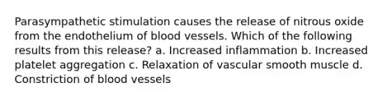 Parasympathetic stimulation causes the release of nitrous oxide from the endothelium of blood vessels. Which of the following results from this release? a. Increased inflammation b. Increased platelet aggregation c. Relaxation of vascular smooth muscle d. Constriction of blood vessels