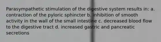 Parasympathetic stimulation of the digestive system results in: a. contraction of the pyloric sphincter b. inhibition of smooth activity in the wall of the small intestine c. decreased blood flow to the digestive tract d. increased gastric and pancreatic secretions