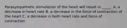 Parasympathetic stimulation of the heart will result in _____. A. a decrease in heart rate B. a decrease in the force of contraction of the heart C. a decrease in both heart rate and force of contraction