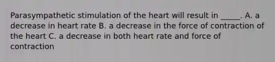 Parasympathetic stimulation of the heart will result in _____. A. a decrease in heart rate B. a decrease in the force of contraction of the heart C. a decrease in both heart rate and force of contraction