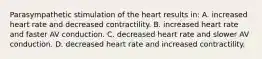 Parasympathetic stimulation of the heart results in: A. increased heart rate and decreased contractility. B. increased heart rate and faster AV conduction. C. decreased heart rate and slower AV conduction. D. decreased heart rate and increased contractility.