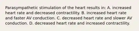 Parasympathetic stimulation of the heart results in: A. increased heart rate and decreased contractility. B. increased heart rate and faster AV conduction. C. decreased heart rate and slower AV conduction. D. decreased heart rate and increased contractility.