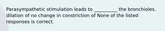 Parasympathetic stimulation leads to __________ the bronchioles. dilation of no change in constriction of None of the listed responses is correct.