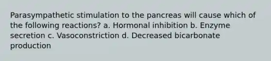 Parasympathetic stimulation to <a href='https://www.questionai.com/knowledge/kITHRba4Cd-the-pancreas' class='anchor-knowledge'>the pancreas</a> will cause which of the following reactions? a. Hormonal inhibition b. Enzyme secretion c. Vasoconstriction d. Decreased bicarbonate production