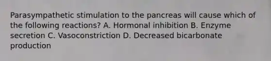 Parasympathetic stimulation to <a href='https://www.questionai.com/knowledge/kITHRba4Cd-the-pancreas' class='anchor-knowledge'>the pancreas</a> will cause which of the following reactions? A. Hormonal inhibition B. Enzyme secretion C. Vasoconstriction D. Decreased bicarbonate production