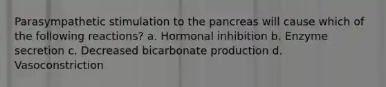 Parasympathetic stimulation to the pancreas will cause which of the following reactions? a. Hormonal inhibition b. Enzyme secretion c. Decreased bicarbonate production d. Vasoconstriction