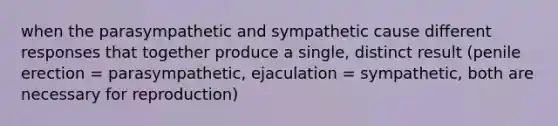 when the parasympathetic and sympathetic cause different responses that together produce a single, distinct result (penile erection = parasympathetic, ejaculation = sympathetic, both are necessary for reproduction)