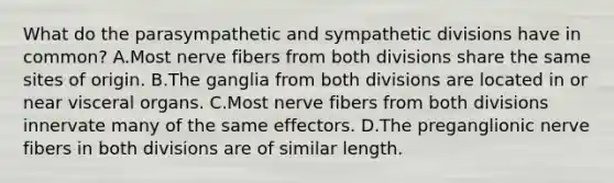 What do the parasympathetic and sympathetic divisions have in common? A.Most nerve fibers from both divisions share the same sites of origin. B.The ganglia from both divisions are located in or near visceral organs. C.Most nerve fibers from both divisions innervate many of the same effectors. D.The preganglionic nerve fibers in both divisions are of similar length.