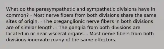 What do the parasympathetic and sympathetic divisions have in common? - Most nerve fibers from both divisions share the same sites of origin. - The preganglionic nerve fibers in both divisions are of similar length. - The ganglia from both divisions are located in or near visceral organs. - Most nerve fibers from both divisions innervate many of the same effectors.