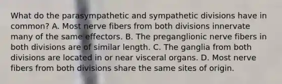 What do the parasympathetic and sympathetic divisions have in common? A. Most nerve fibers from both divisions innervate many of the same effectors. B. The preganglionic nerve fibers in both divisions are of similar length. C. The ganglia from both divisions are located in or near visceral organs. D. Most nerve fibers from both divisions share the same sites of origin.