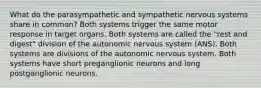 What do the parasympathetic and sympathetic nervous systems share in common? Both systems trigger the same motor response in target organs. Both systems are called the "rest and digest" division of the autonomic nervous system (ANS). Both systems are divisions of the autonomic nervous system. Both systems have short preganglionic neurons and long postganglionic neurons.