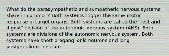 What do the parasympathetic and sympathetic nervous systems share in common? Both systems trigger the same motor response in target organs. Both systems are called the "rest and digest" division of the autonomic nervous system (ANS). Both systems are divisions of the autonomic nervous system. Both systems have short preganglionic neurons and long postganglionic neurons.