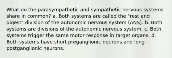 What do the parasympathetic and sympathetic <a href='https://www.questionai.com/knowledge/kThdVqrsqy-nervous-system' class='anchor-knowledge'>nervous system</a>s share in common? a. Both systems are called the "rest and digest" division of <a href='https://www.questionai.com/knowledge/kMqcwgxBsH-the-autonomic-nervous-system' class='anchor-knowledge'>the autonomic nervous system</a> (ANS). b. Both systems are divisions of the autonomic nervous system. c. Both systems trigger the same motor response in target organs. d. Both systems have short preganglionic neurons and long postganglionic neurons.