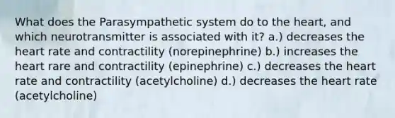 What does the Parasympathetic system do to the heart, and which neurotransmitter is associated with it? a.) decreases the heart rate and contractility (norepinephrine) b.) increases the heart rare and contractility (epinephrine) c.) decreases the heart rate and contractility (acetylcholine) d.) decreases the heart rate (acetylcholine)