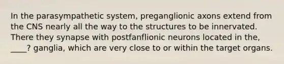 In the parasympathetic system, preganglionic axons extend from the CNS nearly all the way to the structures to be innervated. There they synapse with postfanflionic neurons located in the, ____? ganglia, which are very close to or within the target organs.