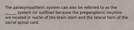 The parasympathetic system can also be referred to as the ______ system (or outflow) because the preganglionic neurons are located in nuclei of the brain stem and the lateral horn of the sacral spinal cord.