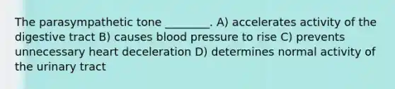 The parasympathetic tone ________. A) accelerates activity of the digestive tract B) causes blood pressure to rise C) prevents unnecessary heart deceleration D) determines normal activity of the urinary tract